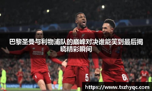巴黎圣曼与利物浦队的巅峰对决谁能笑到最后揭晓精彩瞬间